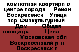 1-комнатная квартира в центре города! › Район ­ Воскресенск › Улица ­ пер.Физкультурный › Дом ­ 4 › Общая площадь ­ 31 › Цена ­ 1 500 000 - Московская обл., Воскресенский р-н, Воскресенск г. Недвижимость » Квартиры продажа   . Московская обл.